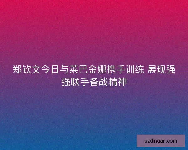 郑钦文今日与莱巴金娜携手训练 展现强强联手备战精神