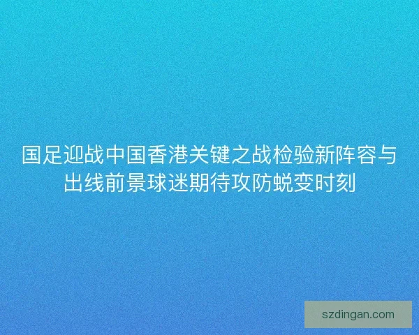 国足迎战中国香港关键之战检验新阵容与出线前景球迷期待攻防蜕变时刻