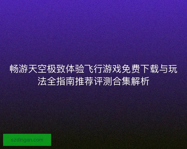 畅游天空极致体验飞行游戏免费下载与玩法全指南推荐评测合集解析