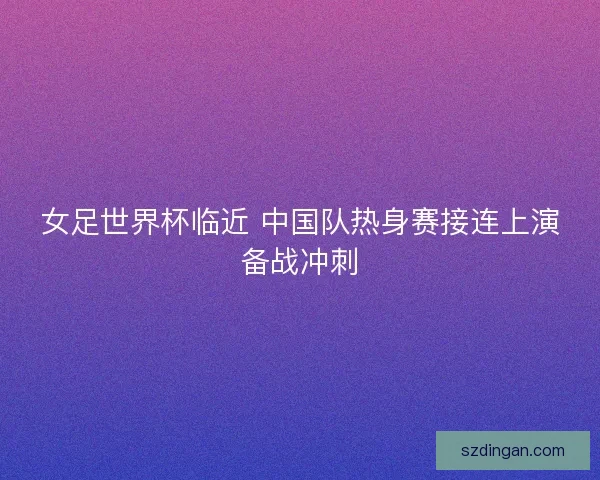 女足世界杯临近 中国队热身赛接连上演备战冲刺