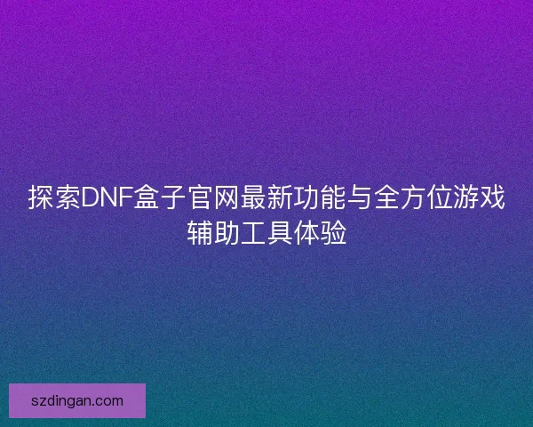 探索DNF盒子官网最新功能与全方位游戏辅助工具体验