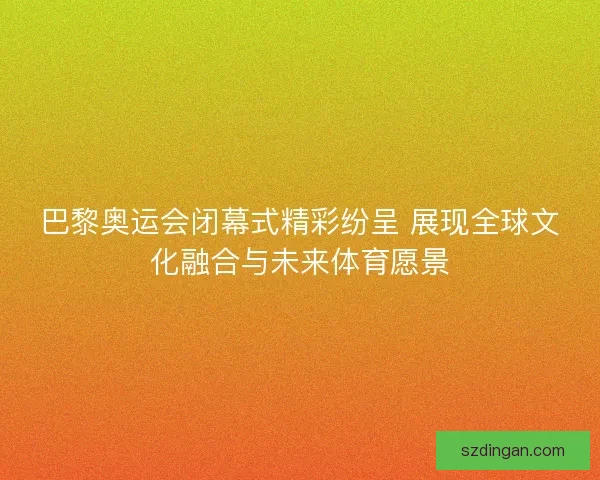 巴黎奥运会闭幕式精彩纷呈 展现全球文化融合与未来体育愿景