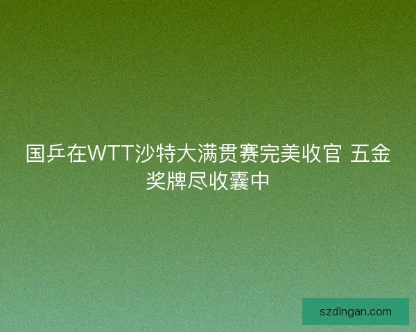 国乒在WTT沙特大满贯赛完美收官 五金奖牌尽收囊中