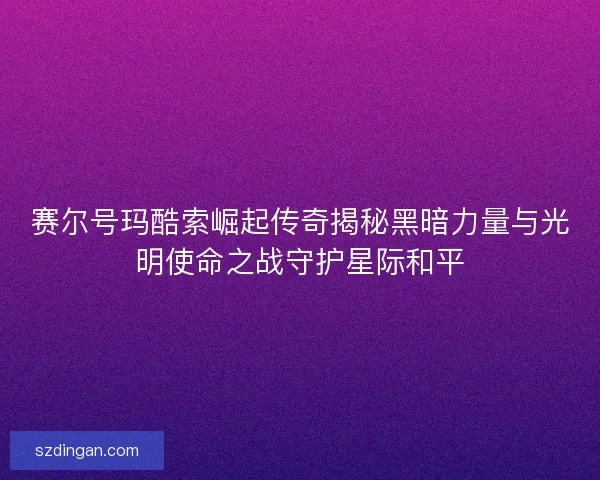 赛尔号玛酷索崛起传奇揭秘黑暗力量与光明使命之战守护星际和平