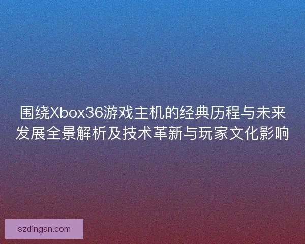 围绕Xbox36游戏主机的经典历程与未来发展全景解析及技术革新与玩家文化影响